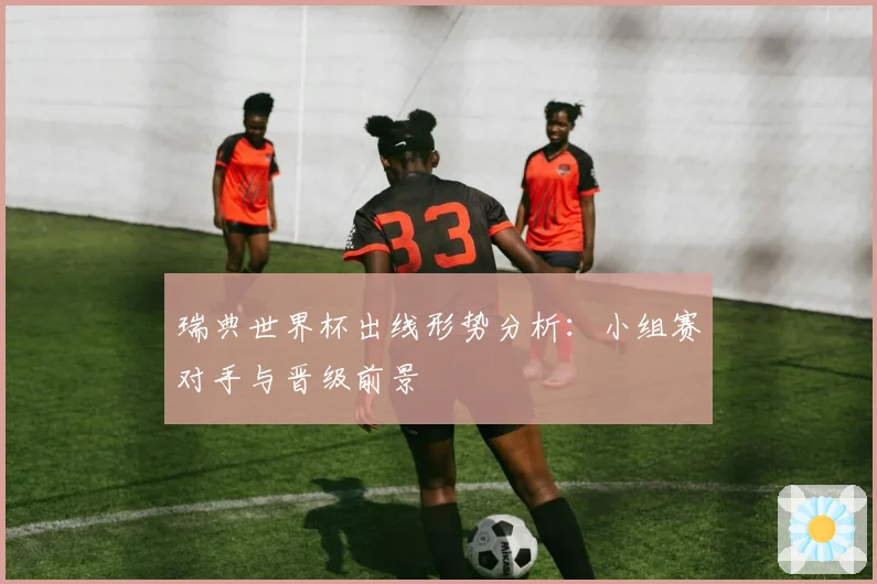 瑞典世界杯出线形势分析:小组赛对手与晋级前景