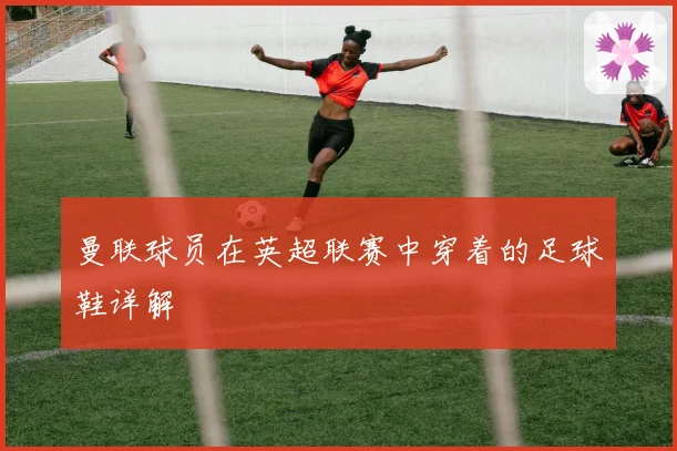 曼联球员在英超联赛中穿着的足球鞋详解