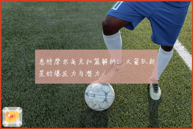 惠特摩尔高光扣篮解析:火箭队新星的爆发力与潜力