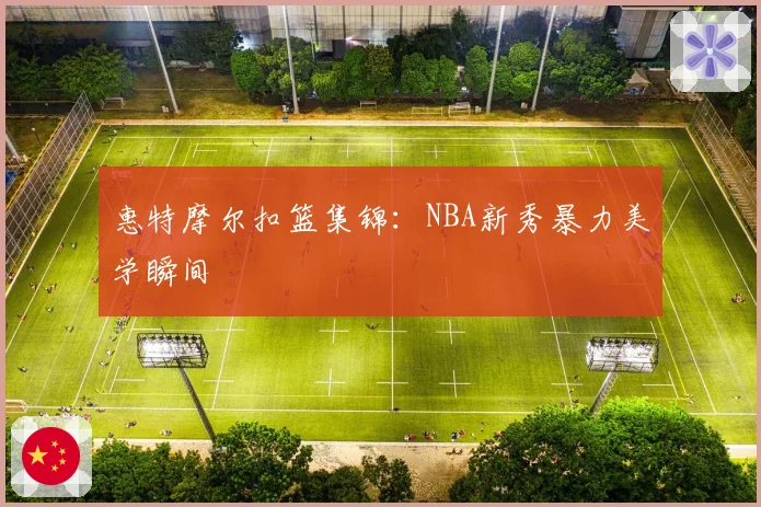 惠特摩尔扣篮集锦：NBA新秀暴力美学瞬间
