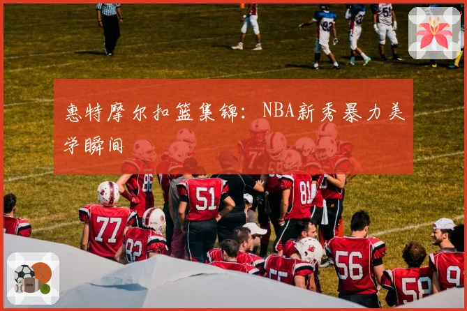 惠特摩尔扣篮集锦：NBA新秀暴力美学瞬间