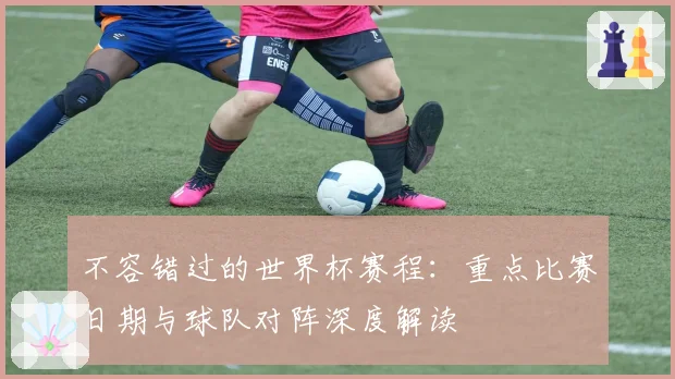 不容错过的世界杯赛程:重点比赛日期与球队对阵深度解读