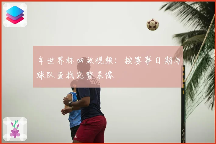 年世界杯回放视频:按赛事日期与球队查找完整录像